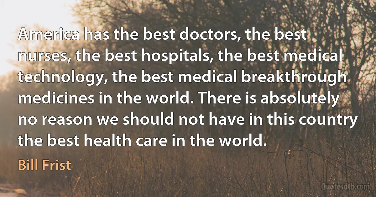 America has the best doctors, the best nurses, the best hospitals, the best medical technology, the best medical breakthrough medicines in the world. There is absolutely no reason we should not have in this country the best health care in the world. (Bill Frist)