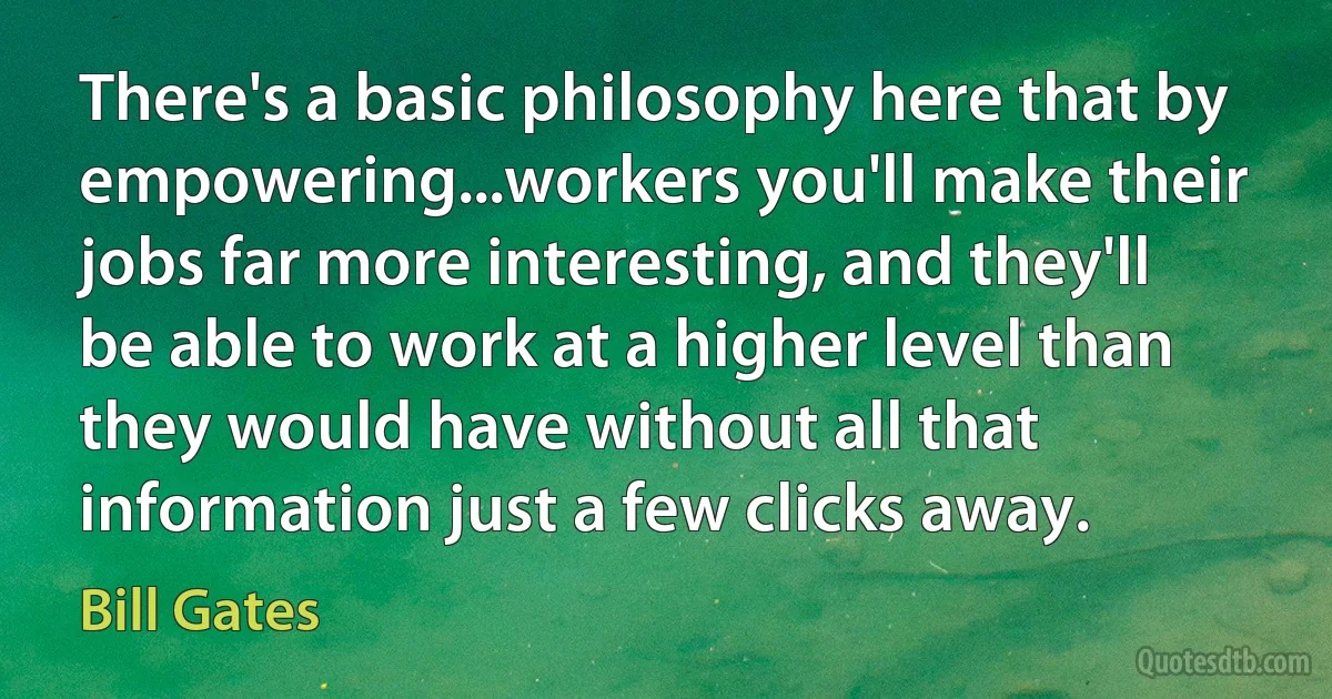 There's a basic philosophy here that by empowering...workers you'll make their jobs far more interesting, and they'll be able to work at a higher level than they would have without all that information just a few clicks away. (Bill Gates)