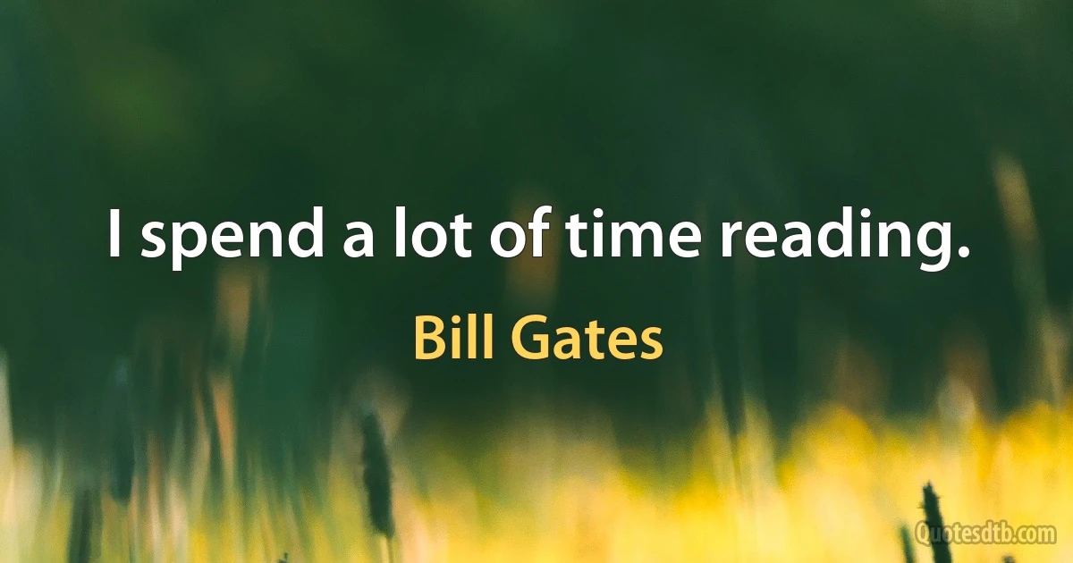 I spend a lot of time reading. (Bill Gates)