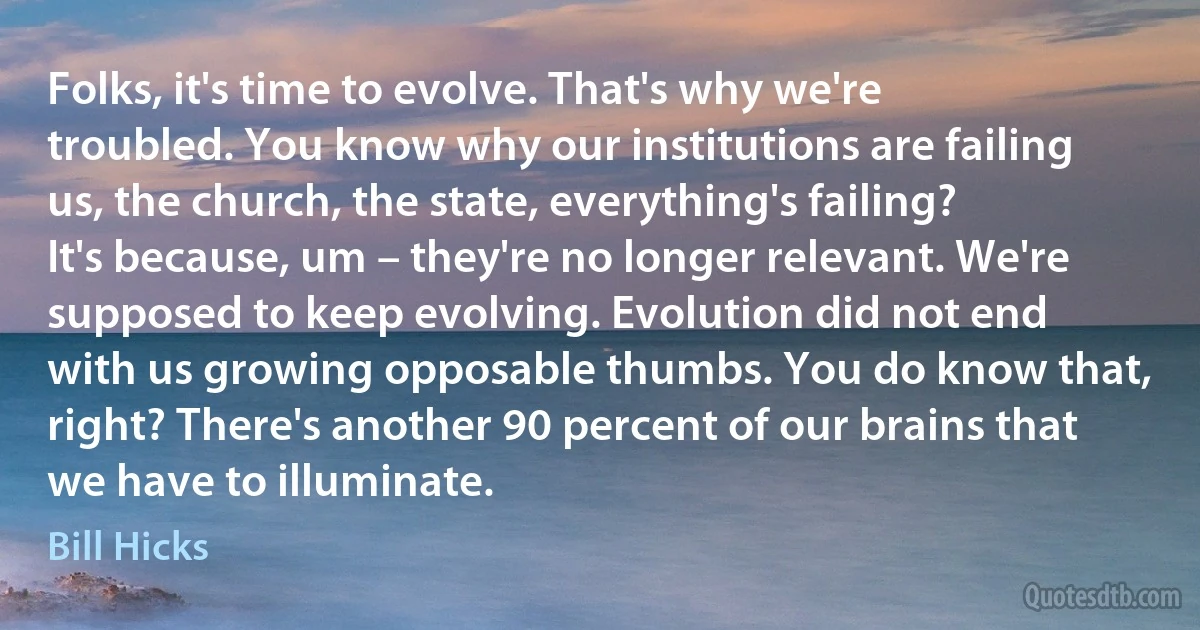 Folks, it's time to evolve. That's why we're troubled. You know why our institutions are failing us, the church, the state, everything's failing? It's because, um – they're no longer relevant. We're supposed to keep evolving. Evolution did not end with us growing opposable thumbs. You do know that, right? There's another 90 percent of our brains that we have to illuminate. (Bill Hicks)