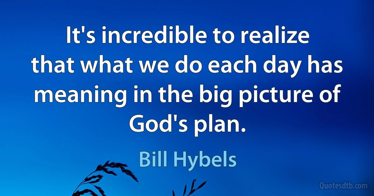 It's incredible to realize that what we do each day has meaning in the big picture of God's plan. (Bill Hybels)