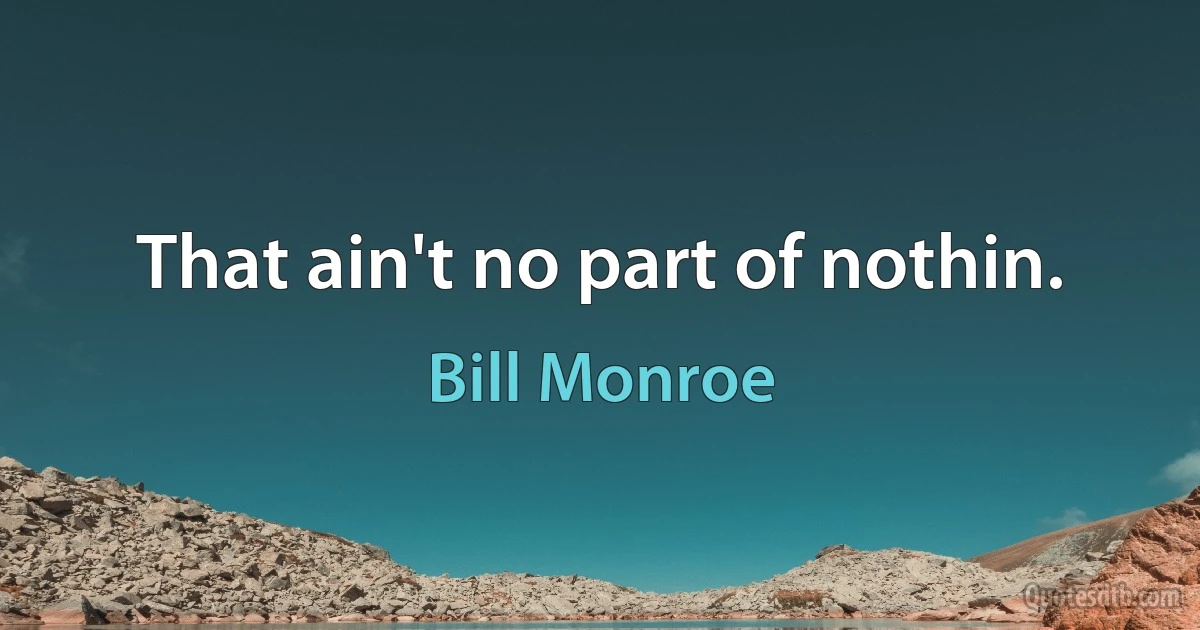 That ain't no part of nothin. (Bill Monroe)