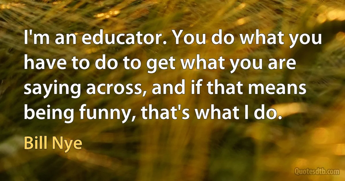 I'm an educator. You do what you have to do to get what you are saying across, and if that means being funny, that's what I do. (Bill Nye)