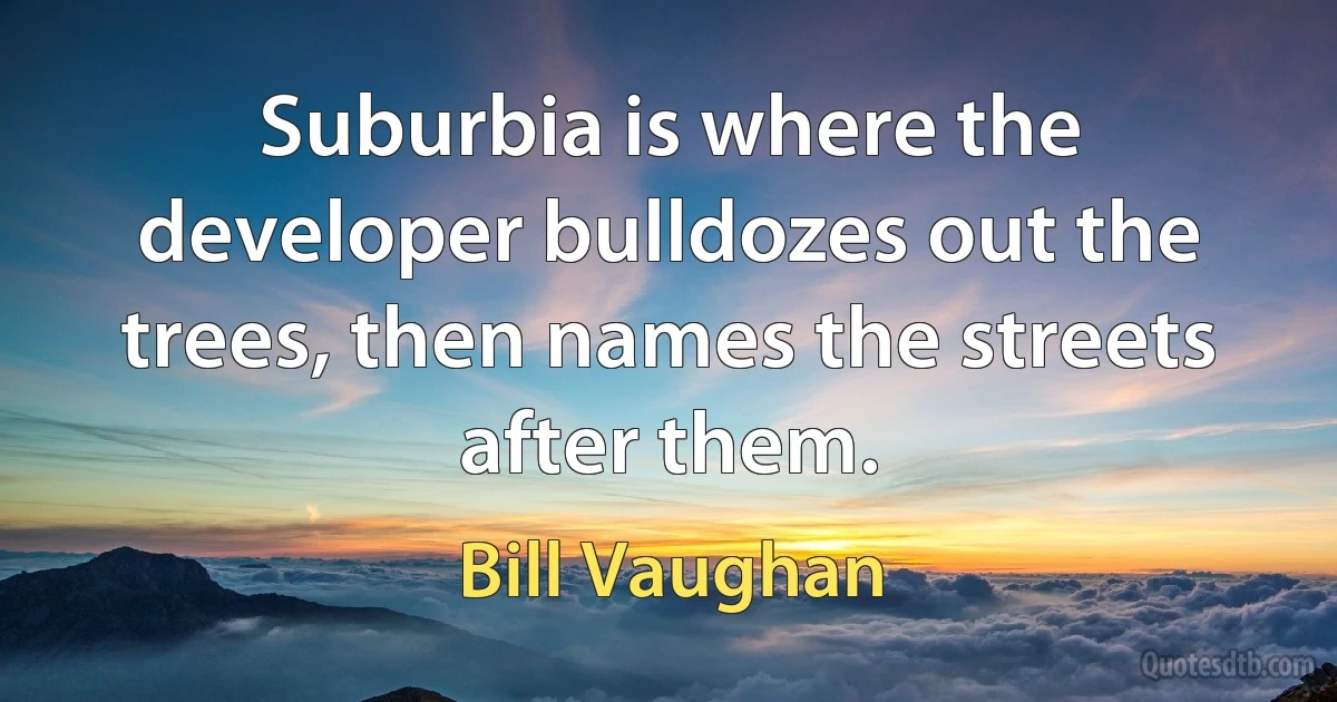 Suburbia is where the developer bulldozes out the trees, then names the streets after them. (Bill Vaughan)