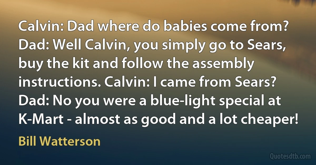 Calvin: Dad where do babies come from? Dad: Well Calvin, you simply go to Sears, buy the kit and follow the assembly instructions. Calvin: I came from Sears? Dad: No you were a blue-light special at K-Mart - almost as good and a lot cheaper! (Bill Watterson)