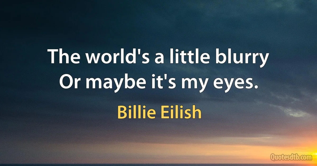 The world's a little blurry
Or maybe it's my eyes. (Billie Eilish)