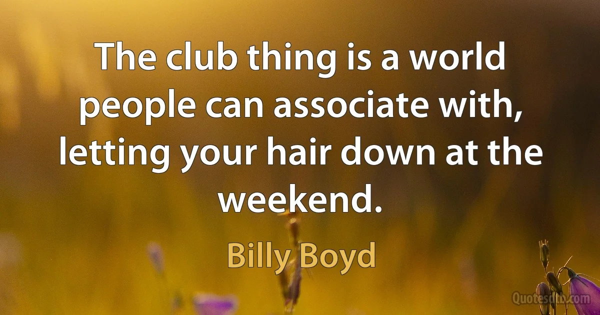 The club thing is a world people can associate with, letting your hair down at the weekend. (Billy Boyd)