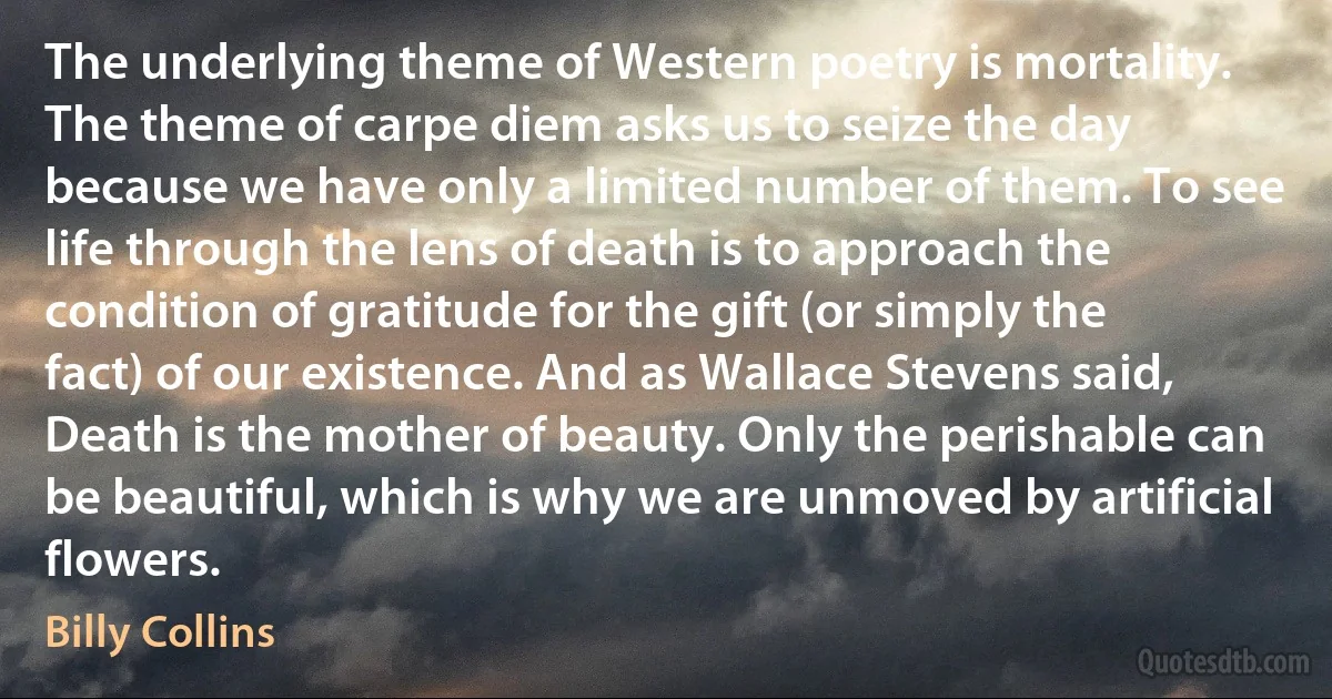 The underlying theme of Western poetry is mortality. The theme of carpe diem asks us to seize the day because we have only a limited number of them. To see life through the lens of death is to approach the condition of gratitude for the gift (or simply the fact) of our existence. And as Wallace Stevens said, Death is the mother of beauty. Only the perishable can be beautiful, which is why we are unmoved by artificial flowers. (Billy Collins)