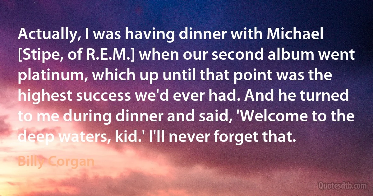 Actually, I was having dinner with Michael [Stipe, of R.E.M.] when our second album went platinum, which up until that point was the highest success we'd ever had. And he turned to me during dinner and said, 'Welcome to the deep waters, kid.' I'll never forget that. (Billy Corgan)