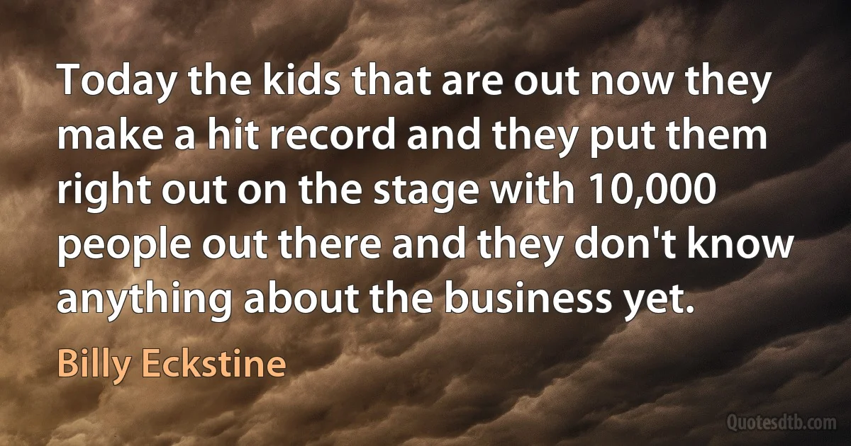 Today the kids that are out now they make a hit record and they put them right out on the stage with 10,000 people out there and they don't know anything about the business yet. (Billy Eckstine)