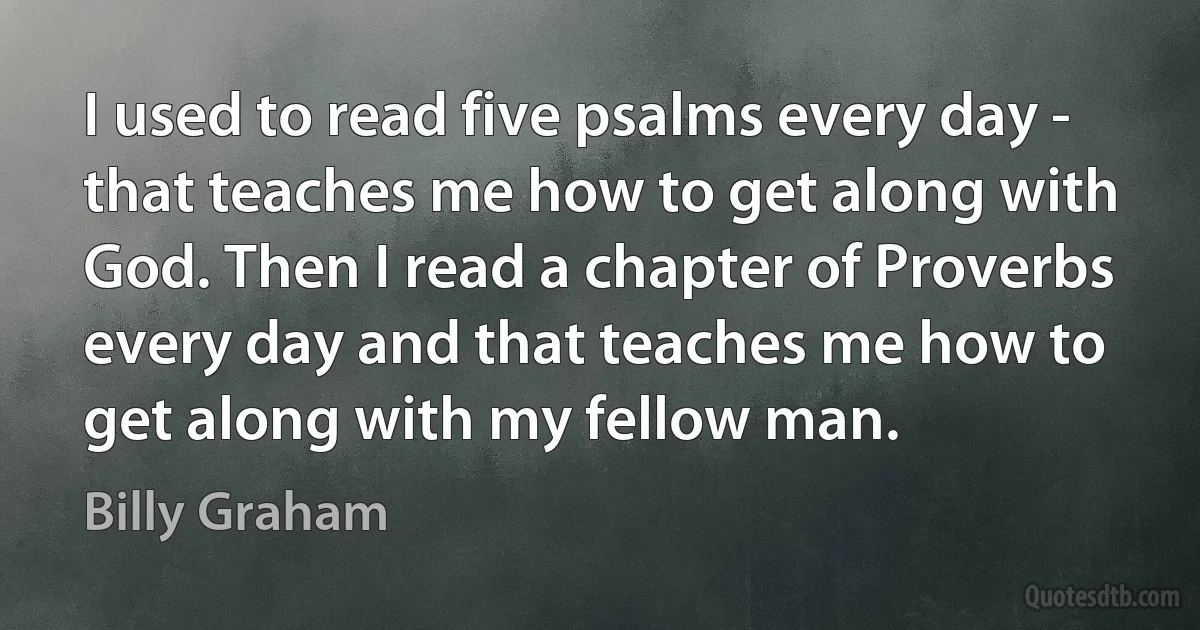 I used to read five psalms every day - that teaches me how to get along with God. Then I read a chapter of Proverbs every day and that teaches me how to get along with my fellow man. (Billy Graham)