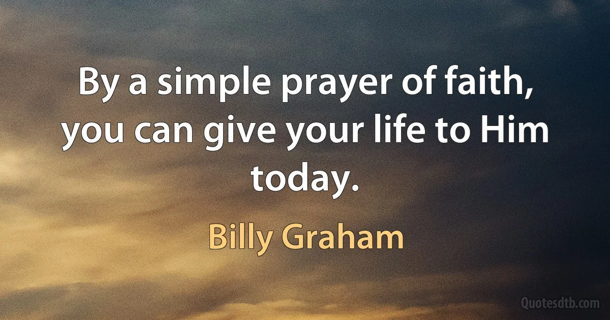 By a simple prayer of faith, you can give your life to Him today. (Billy Graham)