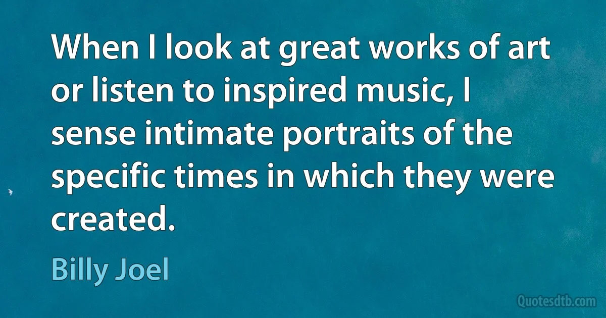 When I look at great works of art or listen to inspired music, I sense intimate portraits of the specific times in which they were created. (Billy Joel)