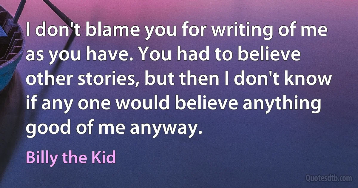 I don't blame you for writing of me as you have. You had to believe other stories, but then I don't know if any one would believe anything good of me anyway. (Billy the Kid)