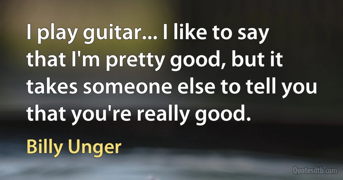 I play guitar... I like to say that I'm pretty good, but it takes someone else to tell you that you're really good. (Billy Unger)