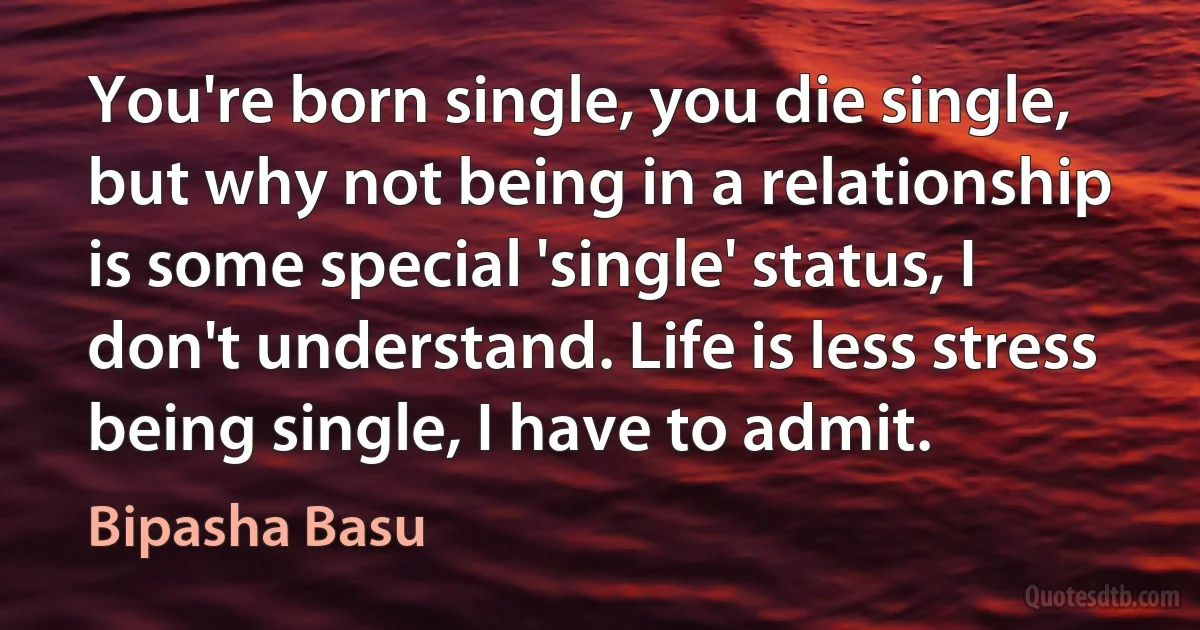 You're born single, you die single, but why not being in a relationship is some special 'single' status, I don't understand. Life is less stress being single, I have to admit. (Bipasha Basu)