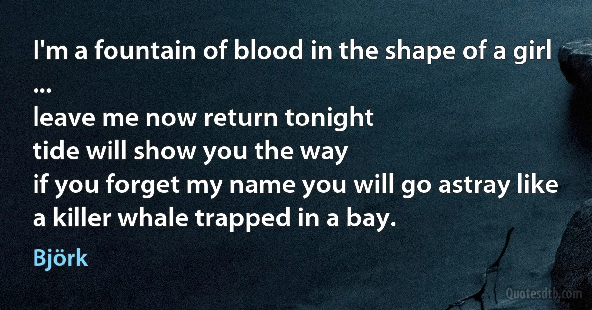 I'm a fountain of blood in the shape of a girl
...
leave me now return tonight
tide will show you the way
if you forget my name you will go astray like a killer whale trapped in a bay. (Björk)