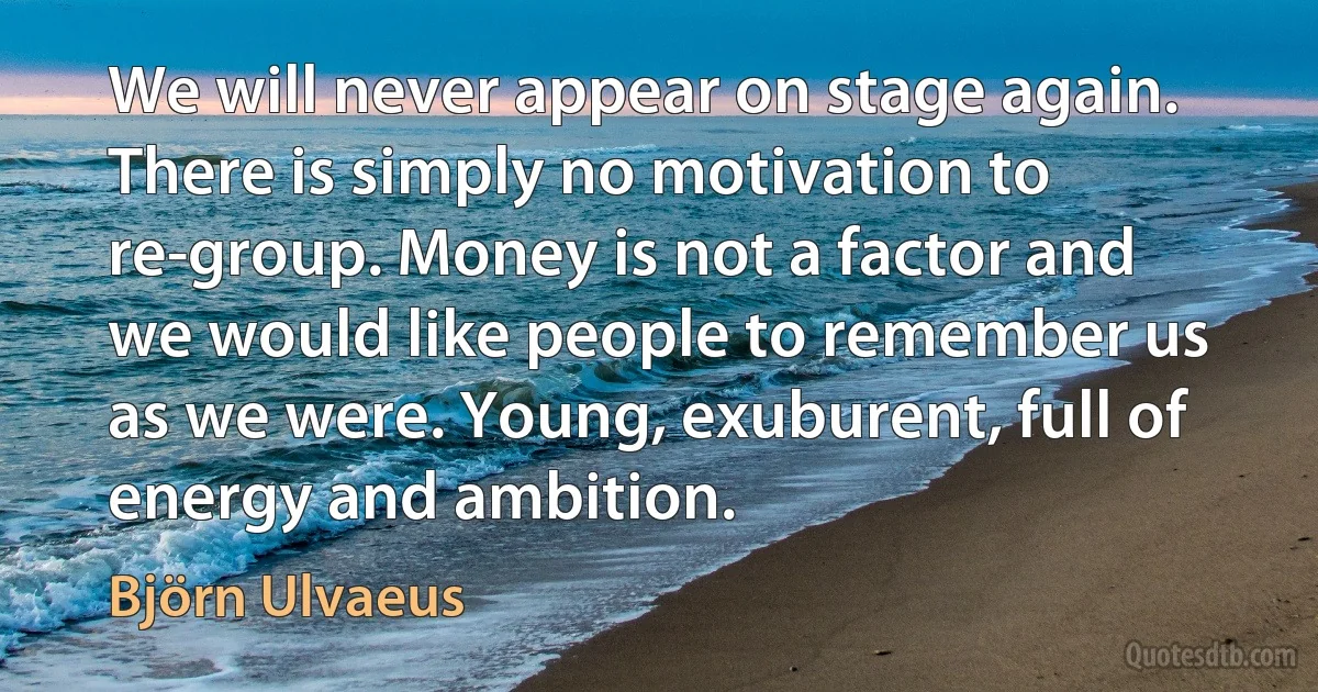 We will never appear on stage again. There is simply no motivation to re-group. Money is not a factor and we would like people to remember us as we were. Young, exuburent, full of energy and ambition. (Björn Ulvaeus)