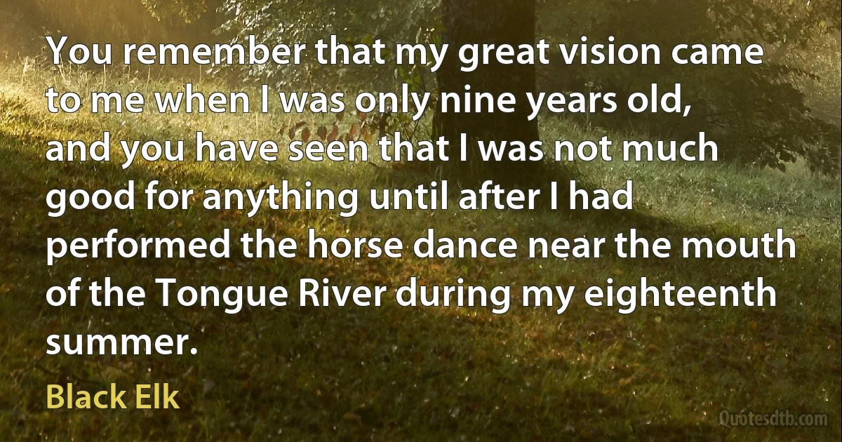 You remember that my great vision came to me when I was only nine years old, and you have seen that I was not much good for anything until after I had performed the horse dance near the mouth of the Tongue River during my eighteenth summer. (Black Elk)