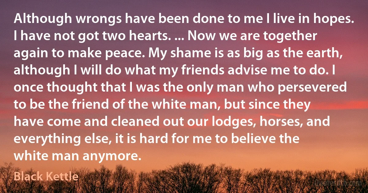 Although wrongs have been done to me I live in hopes. I have not got two hearts. ... Now we are together again to make peace. My shame is as big as the earth, although I will do what my friends advise me to do. I once thought that I was the only man who persevered to be the friend of the white man, but since they have come and cleaned out our lodges, horses, and everything else, it is hard for me to believe the white man anymore. (Black Kettle)