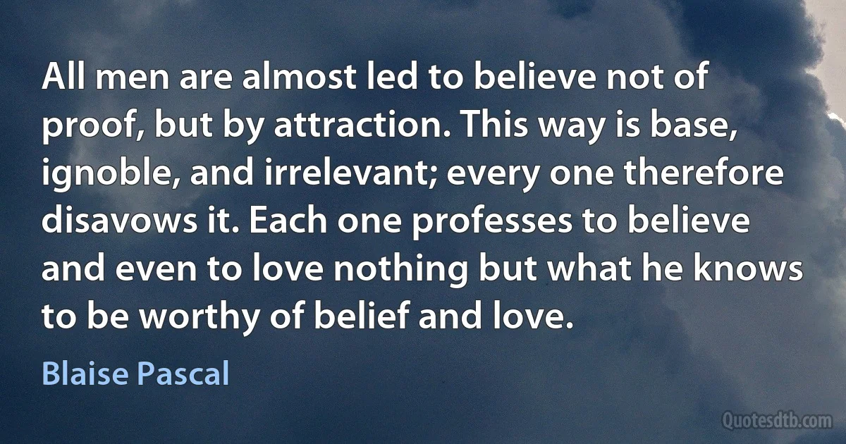 All men are almost led to believe not of proof, but by attraction. This way is base, ignoble, and irrelevant; every one therefore disavows it. Each one professes to believe and even to love nothing but what he knows to be worthy of belief and love. (Blaise Pascal)