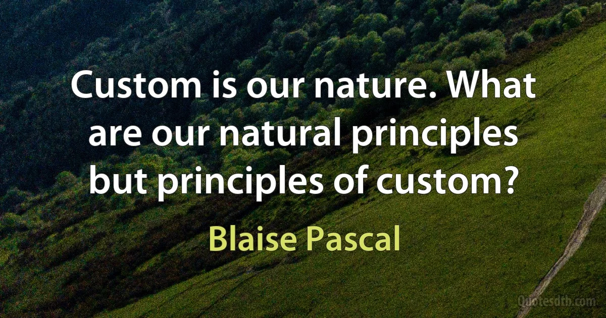 Custom is our nature. What are our natural principles but principles of custom? (Blaise Pascal)