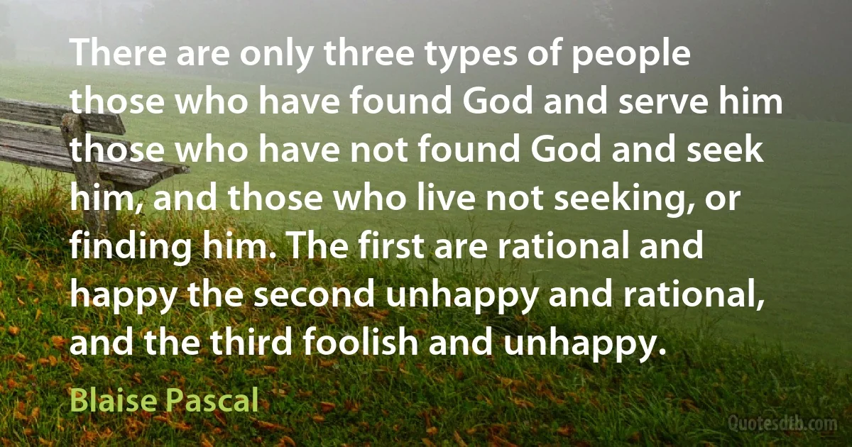 There are only three types of people those who have found God and serve him those who have not found God and seek him, and those who live not seeking, or finding him. The first are rational and happy the second unhappy and rational, and the third foolish and unhappy. (Blaise Pascal)