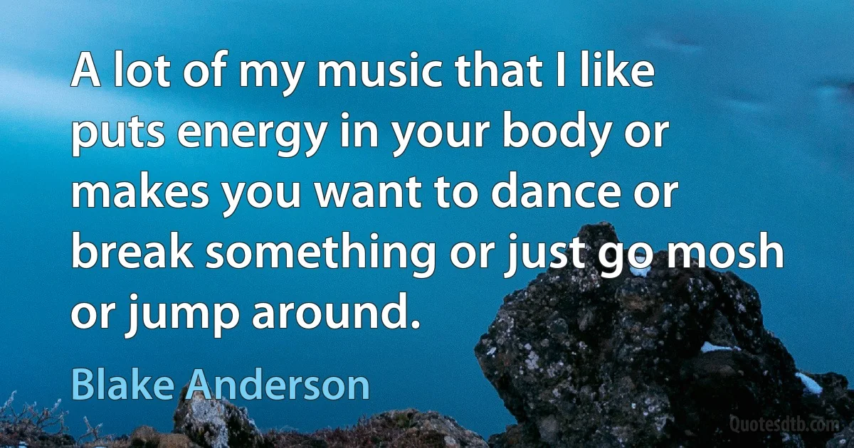 A lot of my music that I like puts energy in your body or makes you want to dance or break something or just go mosh or jump around. (Blake Anderson)