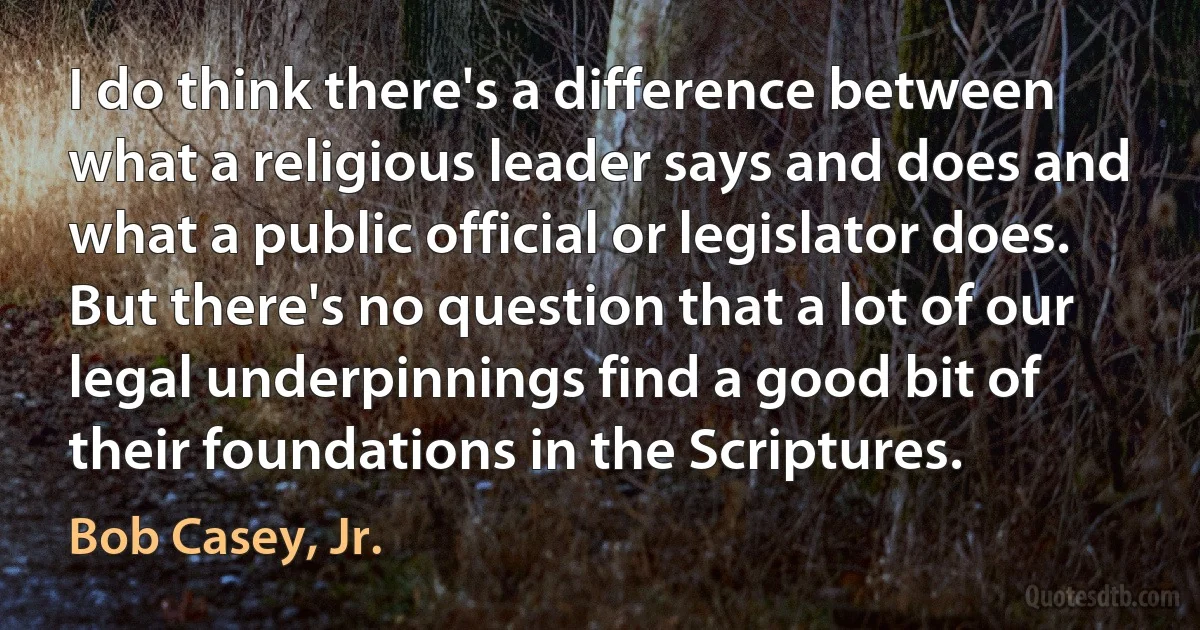 I do think there's a difference between what a religious leader says and does and what a public official or legislator does. But there's no question that a lot of our legal underpinnings find a good bit of their foundations in the Scriptures. (Bob Casey, Jr.)