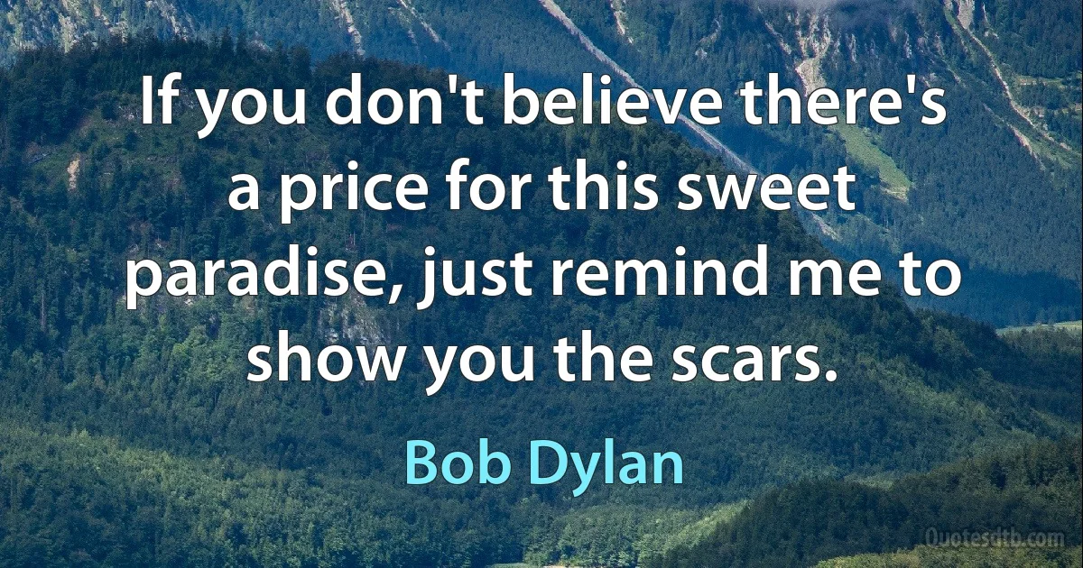 If you don't believe there's a price for this sweet paradise, just remind me to show you the scars. (Bob Dylan)