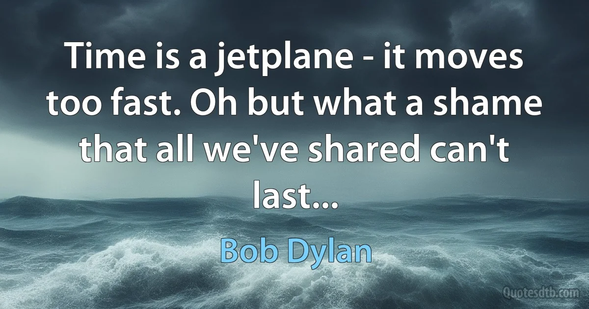 Time is a jetplane - it moves too fast. Oh but what a shame that all we've shared can't last... (Bob Dylan)