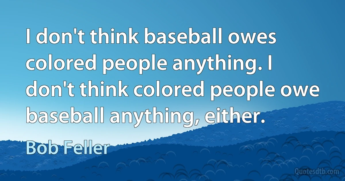 I don't think baseball owes colored people anything. I don't think colored people owe baseball anything, either. (Bob Feller)