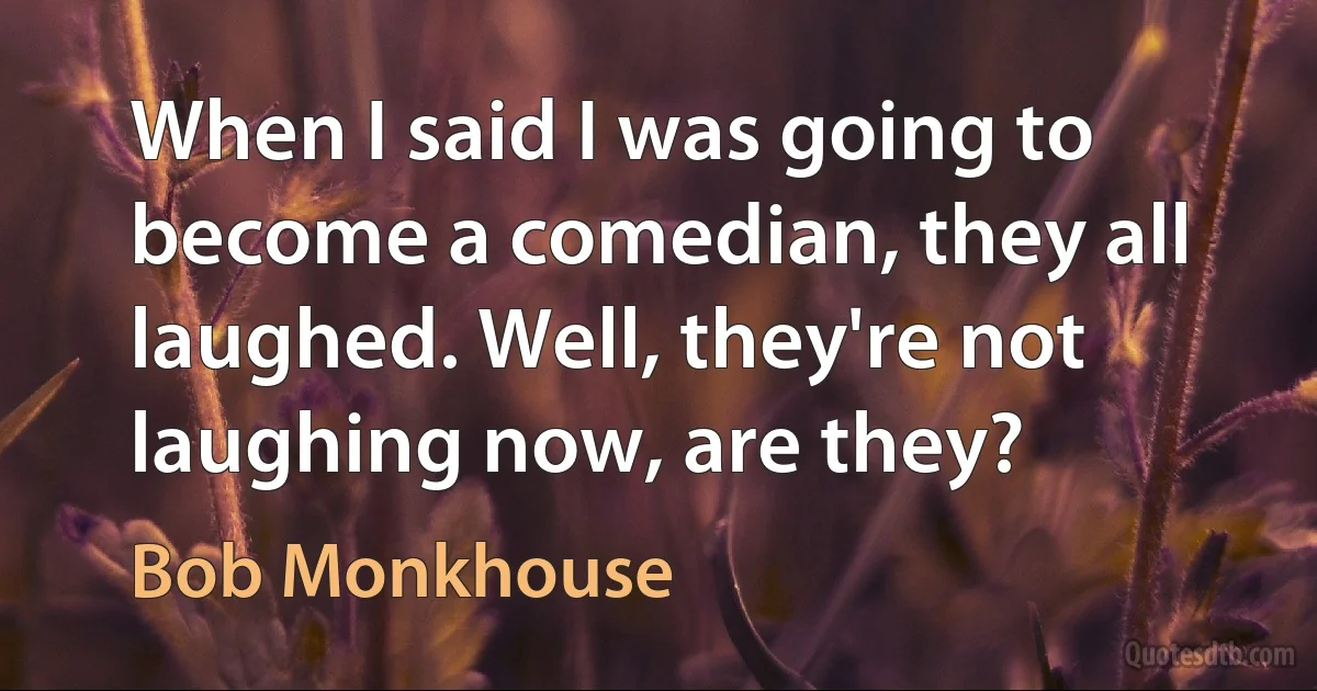 When I said I was going to become a comedian, they all laughed. Well, they're not laughing now, are they? (Bob Monkhouse)