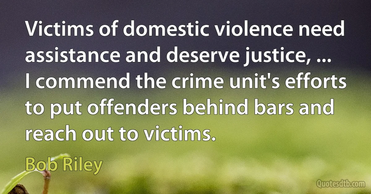 Victims of domestic violence need assistance and deserve justice, ... I commend the crime unit's efforts to put offenders behind bars and reach out to victims. (Bob Riley)