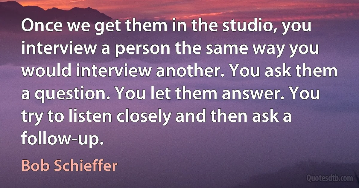 Once we get them in the studio, you interview a person the same way you would interview another. You ask them a question. You let them answer. You try to listen closely and then ask a follow-up. (Bob Schieffer)