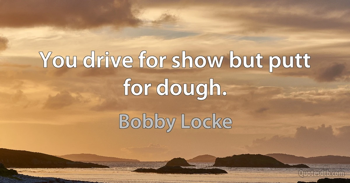 You drive for show but putt for dough. (Bobby Locke)