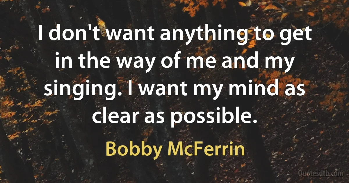 I don't want anything to get in the way of me and my singing. I want my mind as clear as possible. (Bobby McFerrin)