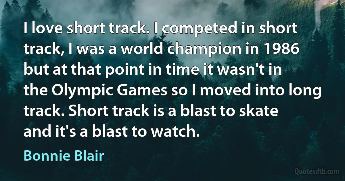 I love short track. I competed in short track, I was a world champion in 1986 but at that point in time it wasn't in the Olympic Games so I moved into long track. Short track is a blast to skate and it's a blast to watch. (Bonnie Blair)