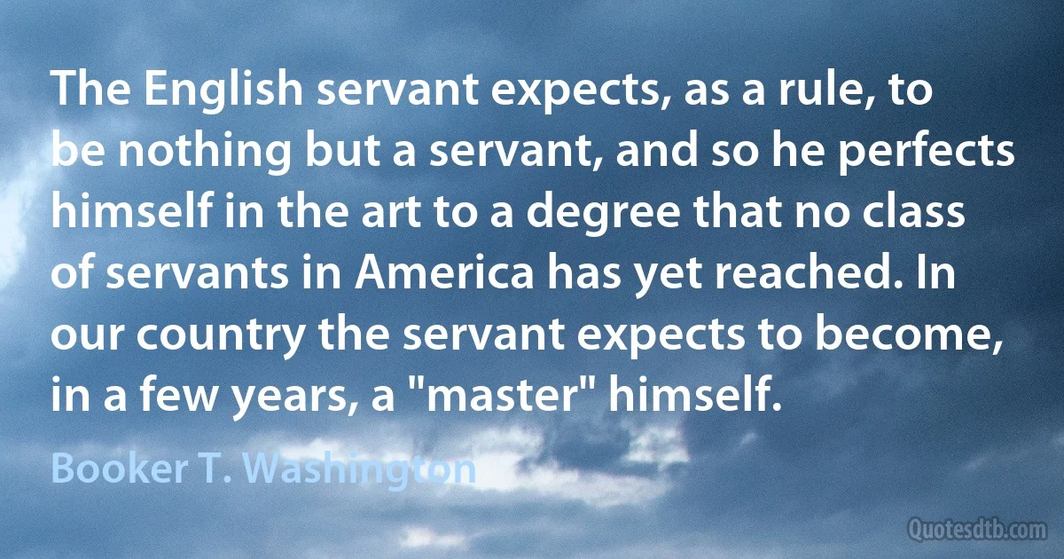 The English servant expects, as a rule, to be nothing but a servant, and so he perfects himself in the art to a degree that no class of servants in America has yet reached. In our country the servant expects to become, in a few years, a "master" himself. (Booker T. Washington)