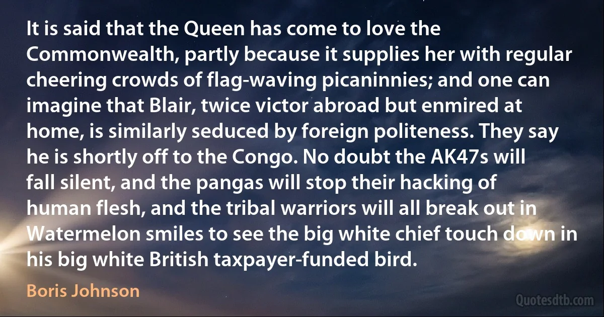 It is said that the Queen has come to love the Commonwealth, partly because it supplies her with regular cheering crowds of flag-waving picaninnies; and one can imagine that Blair, twice victor abroad but enmired at home, is similarly seduced by foreign politeness. They say he is shortly off to the Congo. No doubt the AK47s will fall silent, and the pangas will stop their hacking of human flesh, and the tribal warriors will all break out in Watermelon smiles to see the big white chief touch down in his big white British taxpayer-funded bird. (Boris Johnson)