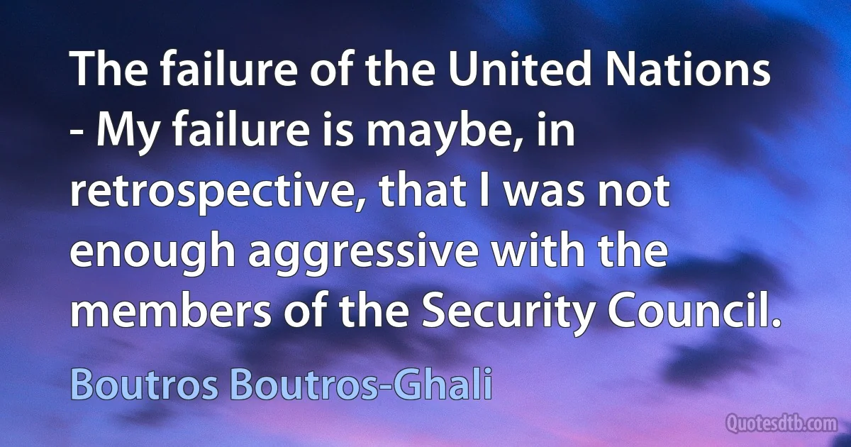 The failure of the United Nations - My failure is maybe, in retrospective, that I was not enough aggressive with the members of the Security Council. (Boutros Boutros-Ghali)