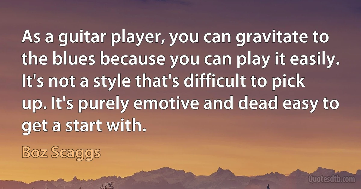 As a guitar player, you can gravitate to the blues because you can play it easily. It's not a style that's difficult to pick up. It's purely emotive and dead easy to get a start with. (Boz Scaggs)