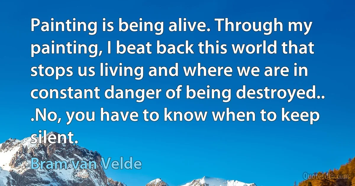 Painting is being alive. Through my painting, I beat back this world that stops us living and where we are in constant danger of being destroyed.. .No, you have to know when to keep silent. (Bram van Velde)