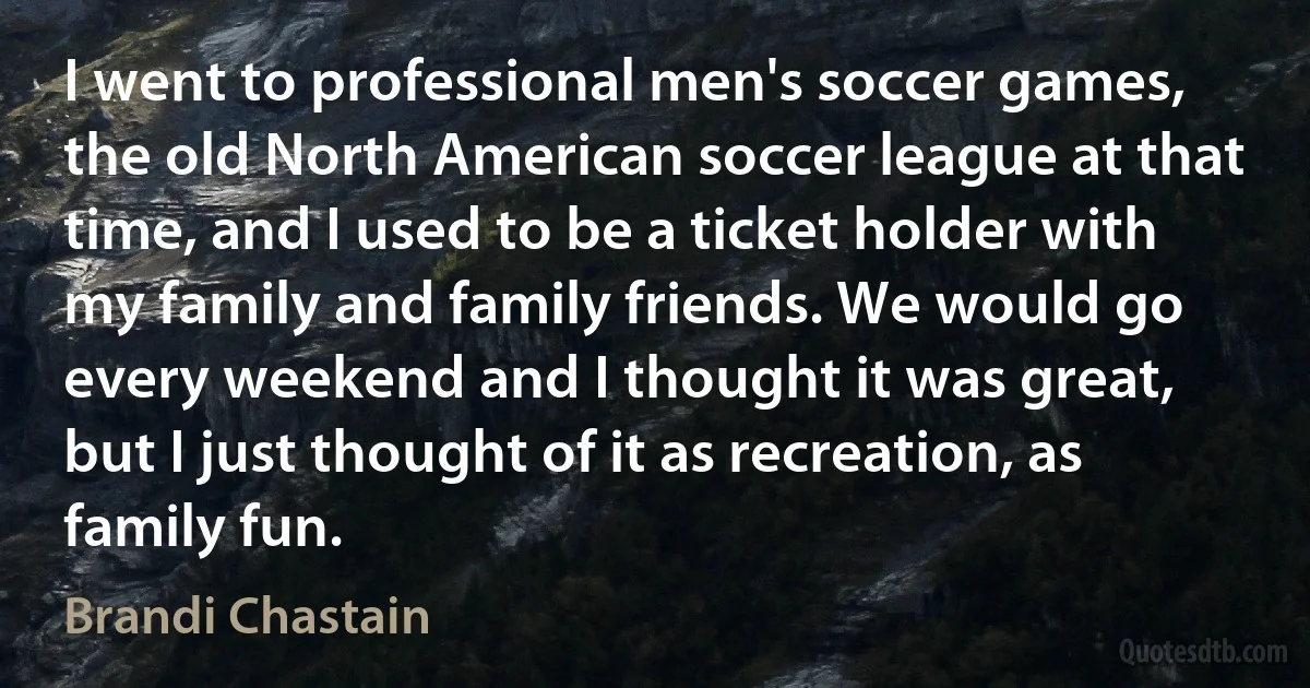 I went to professional men's soccer games, the old North American soccer league at that time, and I used to be a ticket holder with my family and family friends. We would go every weekend and I thought it was great, but I just thought of it as recreation, as family fun. (Brandi Chastain)