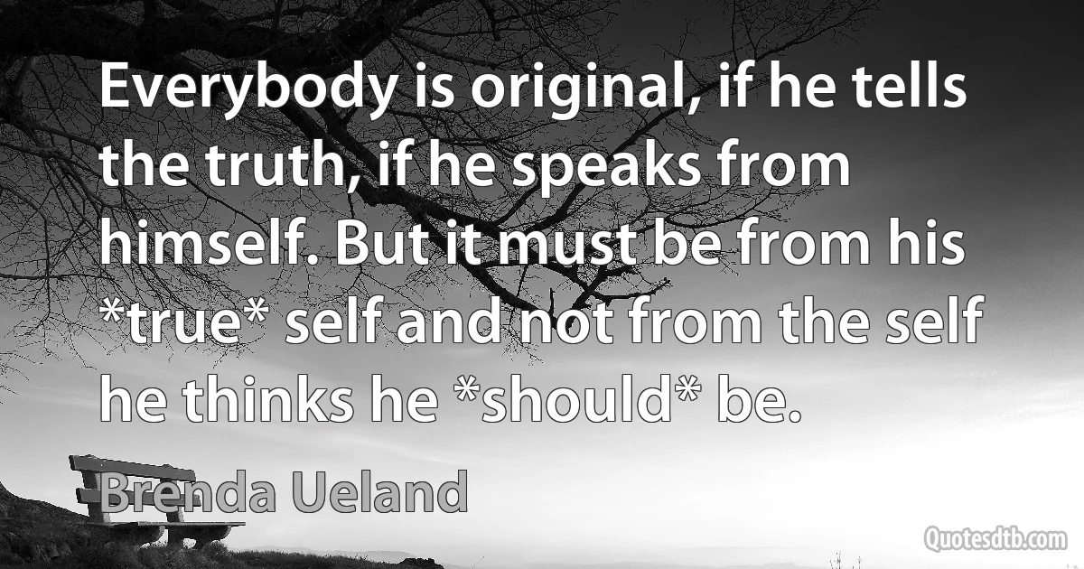 Everybody is original, if he tells the truth, if he speaks from himself. But it must be from his *true* self and not from the self he thinks he *should* be. (Brenda Ueland)