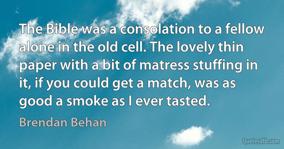 The Bible was a consolation to a fellow alone in the old cell. The lovely thin paper with a bit of matress stuffing in it, if you could get a match, was as good a smoke as I ever tasted. (Brendan Behan)