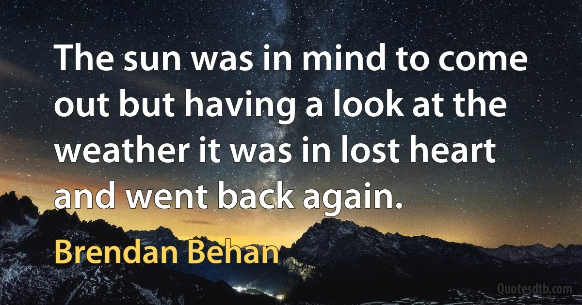 The sun was in mind to come out but having a look at the weather it was in lost heart and went back again. (Brendan Behan)