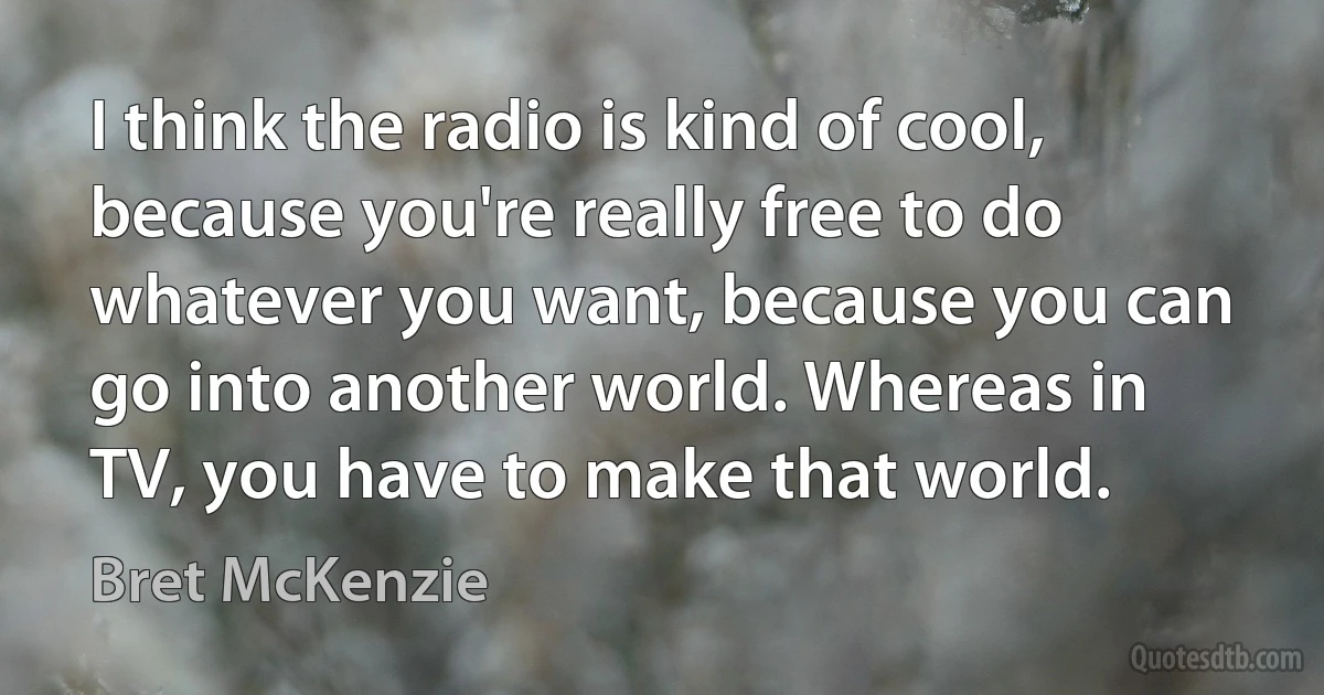 I think the radio is kind of cool, because you're really free to do whatever you want, because you can go into another world. Whereas in TV, you have to make that world. (Bret McKenzie)