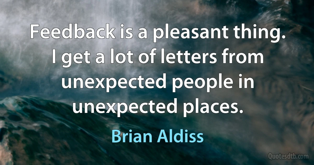 Feedback is a pleasant thing. I get a lot of letters from unexpected people in unexpected places. (Brian Aldiss)