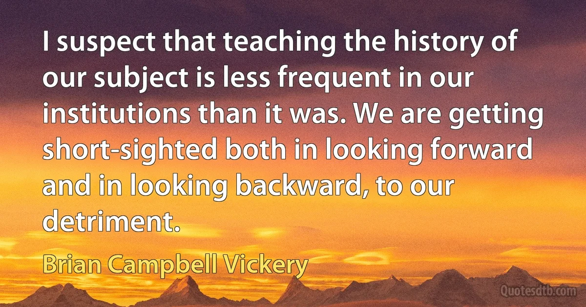 I suspect that teaching the history of our subject is less frequent in our institutions than it was. We are getting short-sighted both in looking forward and in looking backward, to our detriment. (Brian Campbell Vickery)